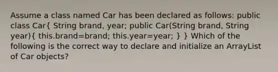 Assume a class named Car has been declared as follows: public class Car( String brand, year; public Car(String brand, String year){ this.brand=brand; this.year=year; ) } Which of the following is the correct way to declare and initialize an ArrayList of Car objects?