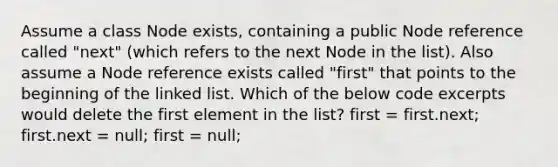 Assume a class Node exists, containing a public Node reference called "next" (which refers to the next Node in the list). Also assume a Node reference exists called "first" that points to the beginning of the linked list. Which of the below code excerpts would delete the first element in the list? first = first.next; first.next = null; first = null;