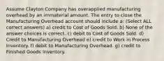 Assume Clayton Company has overapplied manufacturing overhead by an immaterial amount. The entry to close the Manufacturing Overhead account should include a: (Select ALL correct answers) a) credit to Cost of Goods Sold. b) None of the answer choices is correct. c) debit to Cost of Goods Sold. d) Credit to Manufacturing Overhead e) credit to Work in Process Inventory. f) debit to Manufacturing Overhead. g) credit to Finished Goods Inventory.