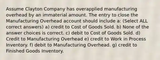 Assume Clayton Company has overapplied manufacturing overhead by an immaterial amount. The entry to close the Manufacturing Overhead account should include a: (Select ALL correct answers) a) credit to Cost of Goods Sold. b) None of the answer choices is correct. c) debit to Cost of Goods Sold. d) Credit to Manufacturing Overhead e) credit to Work in Process Inventory. f) debit to Manufacturing Overhead. g) credit to Finished Goods Inventory.