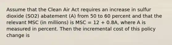 Assume that the Clean Air Act requires an increase in sulfur dioxide (SO2) abatement (A) from 50 to 60 percent and that the relevant MSC (in millions) is MSC = 12 + 0.8A, where A is measured in percent. Then the incremental cost of this policy change is