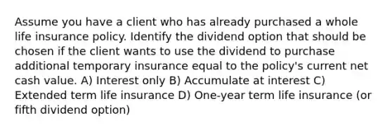 Assume you have a client who has already purchased a whole life insurance policy. Identify the dividend option that should be chosen if the client wants to use the dividend to purchase additional temporary insurance equal to the policy's current net cash value. A) Interest only B) Accumulate at interest C) Extended term life insurance D) One-year term life insurance (or fifth dividend option)