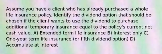 Assume you have a client who has already purchased a whole life insurance policy. Identify the dividend option that should be chosen if the client wants to use the dividend to purchase additional temporary insurance equal to the policy's current net cash value. A) Extended term life insurance B) Interest only C) One-year term life insurance (or fifth dividend option) D) Accumulate at interest