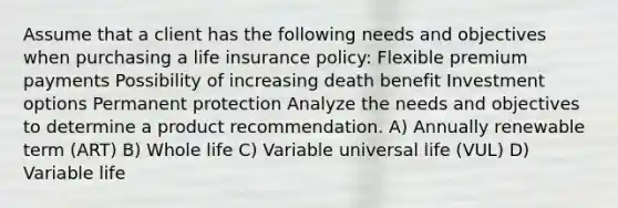 Assume that a client has the following needs and objectives when purchasing a life insurance policy: Flexible premium payments Possibility of increasing death benefit Investment options Permanent protection Analyze the needs and objectives to determine a product recommendation. A) Annually renewable term (ART) B) Whole life C) Variable universal life (VUL) D) Variable life