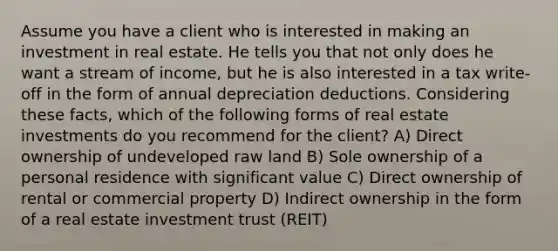 Assume you have a client who is interested in making an investment in real estate. He tells you that not only does he want a stream of income, but he is also interested in a tax write-off in the form of annual depreciation deductions. Considering these facts, which of the following forms of real estate investments do you recommend for the client? A) Direct ownership of undeveloped raw land B) Sole ownership of a personal residence with significant value C) Direct ownership of rental or commercial property D) Indirect ownership in the form of a real estate investment trust (REIT)