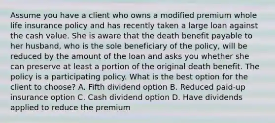 Assume you have a client who owns a modified premium whole life insurance policy and has recently taken a large loan against the cash value. She is aware that the death benefit payable to her husband, who is the sole beneficiary of the policy, will be reduced by the amount of the loan and asks you whether she can preserve at least a portion of the original death benefit. The policy is a participating policy. What is the best option for the client to choose? A. Fifth dividend option B. Reduced paid-up insurance option C. Cash dividend option D. Have dividends applied to reduce the premium