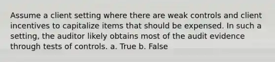 Assume a client setting where there are weak controls and client incentives to capitalize items that should be expensed. In such a setting, the auditor likely obtains most of the audit evidence through tests of controls. a. True b. False