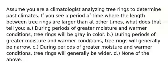 Assume you are a climatologist analyzing tree rings to determine past climates. If you see a period of time where the length between tree rings are larger than at other times, what does that tell you: a.) During periods of greater moisture and warmer conditions, tree rings will be gray in color. b.) During periods of greater moisture and warmer conditions, tree rings will generally be narrow. c.) During periods of greater moisture and warmer conditions, tree rings will generally be wider. d.) None of the above.