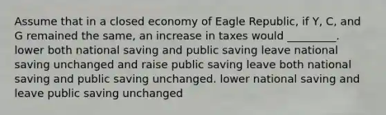 Assume that in a closed economy of Eagle Republic, if Y, C, and G remained the same, an increase in taxes would _________. lower both national saving and public saving leave national saving unchanged and raise public saving leave both national saving and public saving unchanged. lower national saving and leave public saving unchanged