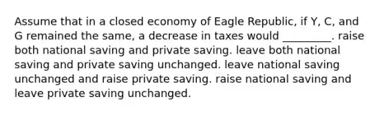 Assume that in a closed economy of Eagle Republic, if Y, C, and G remained the same, a decrease in taxes would _________. raise both national saving and private saving. leave both national saving and private saving unchanged. leave national saving unchanged and raise private saving. raise national saving and leave private saving unchanged.