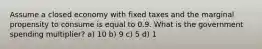 Assume a closed economy with fixed taxes and the marginal propensity to consume is equal to 0.9. What is the government spending multiplier? a) 10 b) 9 c) 5 d) 1