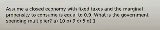 Assume a closed economy with fixed taxes and the marginal propensity to consume is equal to 0.9. What is the government spending multiplier? a) 10 b) 9 c) 5 d) 1