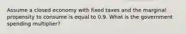 Assume a closed economy with fixed taxes and the marginal propensity to consume is equal to 0.9. What is the government spending multiplier?