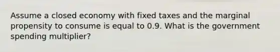 Assume a closed economy with fixed taxes and the marginal propensity to consume is equal to 0.9. What is the government spending multiplier?