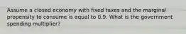 Assume a closed economy with fixed taxes and the marginal propensity to consume is equal to 0.9. What is the government spending​ multiplier?