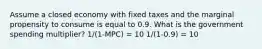 Assume a closed economy with fixed taxes and the marginal propensity to consume is equal to 0.9. What is the government spending multiplier? 1/(1-MPC) = 10 1/(1-0.9) = 10