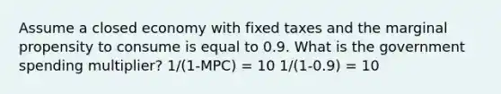 Assume a closed economy with fixed taxes and the marginal propensity to consume is equal to 0.9. What is the government spending multiplier? 1/(1-MPC) = 10 1/(1-0.9) = 10