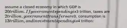 assume a closed economy in which GDP is 20 trillion. If government spending is3 trillion, taxes are 2 trillion, government transfers are0, consumption is 13 trillion, and investment spending is4 trillion: