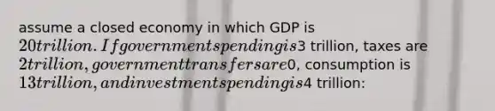 assume a closed economy in which GDP is 20 trillion. If government spending is3 trillion, taxes are 2 trillion, government transfers are0, consumption is 13 trillion, and investment spending is4 trillion: