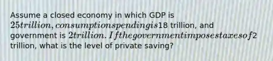 Assume a closed economy in which GDP is 25 trillion, consumption spending is18 trillion, and government is 2 trillion. If the government imposes taxes of2 trillion, what is the level of private saving?