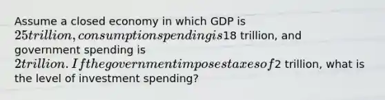 Assume a closed economy in which GDP is 25 trillion, consumption spending is18 trillion, and government spending is 2 trillion. If the government imposes taxes of2 trillion, what is the level of investment spending?