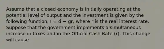 Assume that a closed economy is initially operating at the potential level of output and the investment is given by the following function, I = d − gr, where r is the real interest rate. Suppose that the government implements a simultaneous increase in taxes and in the Official Cash Rate (r). This change will cause