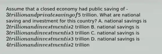 Assume that a closed economy had public saving of -3 trillion and private saving of5 trillion. What are national saving and investment for this country? A. national savings is 2 trillion and investment is2 trillion B. national savings is 3 trillion and investment is3 trillion C. national savings is 2 trillion and investment is3 trillion D. national savings is 4 trillion and investment is2 trillion