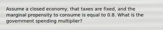 Assume a closed economy, that taxes are fixed, and the marginal propensity to consume is equal to 0.8. What is the government spending multiplier?