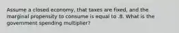 Assume a closed economy, that taxes are fixed, and the marginal propensity to consume is equal to .8. What is the government spending multiplier?