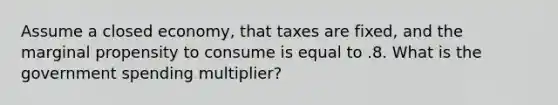 Assume a closed economy, that taxes are fixed, and the marginal propensity to consume is equal to .8. What is the government spending multiplier?