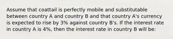 Assume that coattail is perfectly mobile and substitutable between country A and country B and that country A's currency is expected to rise by 3% against country B's. If the interest rate in country A is 4%, then the interest rate in country B will be: