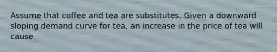 Assume that coffee and tea are substitutes. Given a downward sloping demand curve for tea, an increase in the price of tea will cause