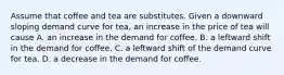 Assume that coffee and tea are substitutes. Given a downward sloping demand curve for​ tea, an increase in the price of tea will cause A. an increase in the demand for coffee. B. a leftward shift in the demand for coffee. C. a leftward shift of the demand curve for tea. D. a decrease in the demand for coffee.