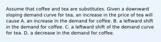 Assume that coffee and tea are substitutes. Given a downward sloping demand curve for​ tea, an increase in the price of tea will cause A. an increase in the demand for coffee. B. a leftward shift in the demand for coffee. C. a leftward shift of the demand curve for tea. D. a decrease in the demand for coffee.