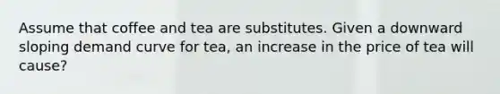 Assume that coffee and tea are substitutes. Given a downward sloping demand curve for tea, an increase in the price of tea will cause?