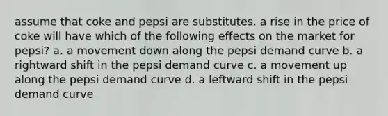 assume that coke and pepsi are substitutes. a rise in the price of coke will have which of the following effects on the market for pepsi? a. a movement down along the pepsi demand curve b. a rightward shift in the pepsi demand curve c. a movement up along the pepsi demand curve d. a leftward shift in the pepsi demand curve