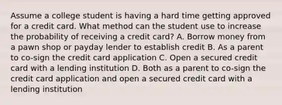 Assume a college student is having a hard time getting approved for a credit card. What method can the student use to increase the probability of receiving a credit card? A. Borrow money from a pawn shop or payday lender to establish credit B. As a parent to co-sign the credit card application C. Open a secured credit card with a lending institution D. Both as a parent to co-sign the credit card application and open a secured credit card with a lending institution