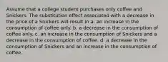 Assume that a college student purchases only coffee and Snickers. The substitution effect associated with a decrease in the price of a Snickers will result in a. an increase in the consumption of coffee only. b. a decrease in the consumption of coffee only. c. an increase in the consumption of Snickers and a decrease in the consumption of coffee. d. a decrease in the consumption of Snickers and an increase in the consumption of coffee.