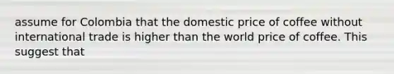 assume for Colombia that the domestic price of coffee without international trade is higher than the world price of coffee. This suggest that