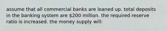 assume that all commercial banks are loaned up. total deposits in the banking system are 200 million. the required reserve ratio is increased. the money supply will: