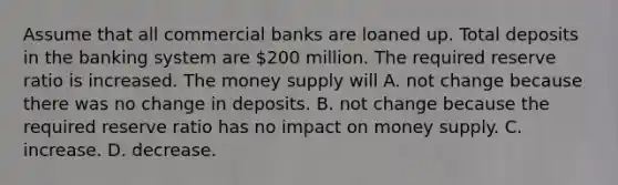 Assume that all commercial banks are loaned up. Total deposits in the banking system are 200 million. The required reserve ratio is increased. The money supply will A. not change because there was no change in deposits. B. not change because the required reserve ratio has no impact on money supply. C. increase. D. decrease.