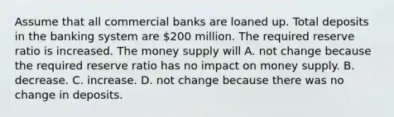 Assume that all commercial banks are loaned up. Total deposits in the banking system are​ 200 million. The required reserve ratio is increased. The money supply will A. not change because the required reserve ratio has no impact on money supply. B. decrease. C. increase. D. not change because there was no change in deposits.