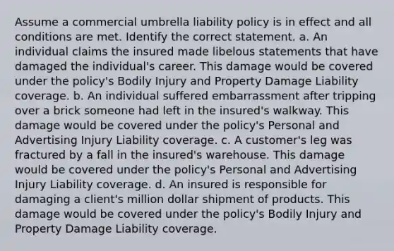 Assume a commercial umbrella liability policy is in effect and all conditions are met. Identify the correct statement. a. An individual claims the insured made libelous statements that have damaged the individual's career. This damage would be covered under the policy's Bodily Injury and Property Damage Liability coverage. b. An individual suffered embarrassment after tripping over a brick someone had left in the insured's walkway. This damage would be covered under the policy's Personal and Advertising Injury Liability coverage. c. A customer's leg was fractured by a fall in the insured's warehouse. This damage would be covered under the policy's Personal and Advertising Injury Liability coverage. d. An insured is responsible for damaging a client's million dollar shipment of products. This damage would be covered under the policy's Bodily Injury and Property Damage Liability coverage.