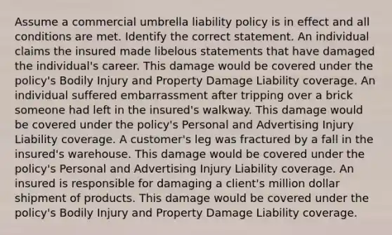 Assume a commercial umbrella liability policy is in effect and all conditions are met. Identify the correct statement. An individual claims the insured made libelous statements that have damaged the individual's career. This damage would be covered under the policy's Bodily Injury and Property Damage Liability coverage. An individual suffered embarrassment after tripping over a brick someone had left in the insured's walkway. This damage would be covered under the policy's Personal and Advertising Injury Liability coverage. A customer's leg was fractured by a fall in the insured's warehouse. This damage would be covered under the policy's Personal and Advertising Injury Liability coverage. An insured is responsible for damaging a client's million dollar shipment of products. This damage would be covered under the policy's Bodily Injury and Property Damage Liability coverage.