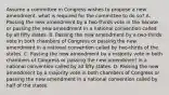 Assume a committee in Congress wishes to propose a new amendment, what is required for the committee to do so? A. Passing the new amendment by a two-thirds vote in the Senate or passing the new amendment in a national convention called by all fifty states. B. Passing the new amendment by a two-thirds vote in both chambers of Congress or passing the new amendment in a national convention called by two-thirds of the states. C. Passing the new amendment by a majority vote in both chambers of Congress or passing the new amendment in a national convention called by all fifty states. D. Passing the new amendment by a majority vote in both chambers of Congress or passing the new amendment in a national convention called by half of the states.