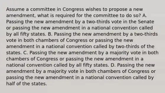 Assume a committee in Congress wishes to propose a new amendment, what is required for the committee to do so? A. Passing the new amendment by a two-thirds vote in the Senate or passing the new amendment in a national convention called by all fifty states. B. Passing the new amendment by a two-thirds vote in both chambers of Congress or passing the new amendment in a national convention called by two-thirds of the states. C. Passing the new amendment by a majority vote in both chambers of Congress or passing the new amendment in a national convention called by all fifty states. D. Passing the new amendment by a majority vote in both chambers of Congress or passing the new amendment in a national convention called by half of the states.