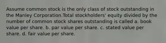 Assume <a href='https://www.questionai.com/knowledge/kl4oZmEKZC-common-stock' class='anchor-knowledge'>common stock</a> is the only class of stock outstanding in the Manley Corporation.Total stockholders' equity divided by the number of common stock shares outstanding is called a. book value per share. b. <a href='https://www.questionai.com/knowledge/kLpXEGfnaF-par-value' class='anchor-knowledge'>par value</a> per share. c. stated value per share. d. <a href='https://www.questionai.com/knowledge/k8PZGITvcN-fair-value' class='anchor-knowledge'>fair value</a> per share.