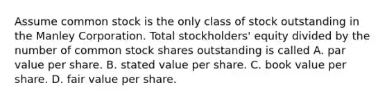 Assume common stock is the only class of stock outstanding in the Manley Corporation. Total stockholders' equity divided by the number of common stock shares outstanding is called A. par value per share. B. stated value per share. C. book value per share. D. fair value per share.