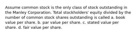 Assume common stock is the only class of stock outstanding in the Manley Corporation. Total stockholders' equity divided by the number of common stock shares outstanding is called a. book value per share. b. par value per share. c. stated value per share. d. fair value per share.