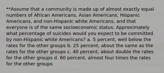 **Assume that a community is made up of almost exactly equal numbers of African Americans, Asian Americans, Hispanic Americans, and non-Hispanic white Americans, and that everyone is of the same socioeconomic status. Approximately what percentage of suicides would you expect to be committed by non-Hispanic white Americans? a. 5 percent, well below the rates for the other groups b. 25 percent, about the same as the rates for the other groups c. 40 percent, about double the rates for the other groups d. 60 percent, almost four times the rates for the other groups